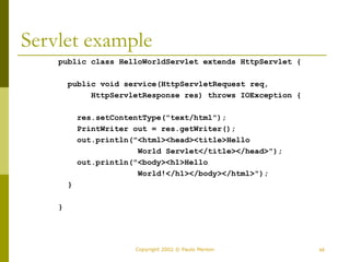 48
Copyright 2002 © Paulo Merson
Servlet example
public class HelloWorldServlet extends HttpServlet {
public void service(HttpServletRequest req,
HttpServletResponse res) throws IOException {
res.setContentType("text/html");
PrintWriter out = res.getWriter();
out.println("<html><head><title>Hello
World Servlet</title></head>");
out.println("<body><h1>Hello
World!</h1></body></html>");
}
}
 