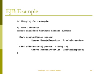 49
Copyright 2002 © Paulo Merson
EJB Example
// Shopping Cart example
// Home interface
public interface CartHome extends EJBHome {
Cart create(String person)
throws RemoteException, CreateException;
Cart create(String person, String id)
throws RemoteException, CreateException;
}
 
