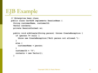 51
Copyright 2002 © Paulo Merson
EJB Example
// Enterprise bean class
public class CartEJB implements SessionBean {
String customerName, customerId;
Vector contents;
private SessionContext sc;
public void ejbCreate(String person) throws CreateException {
if (person == null) {
throw new CreateException("Null person not allowed.");
}
else {
customerName = person;
}
customerId = "0";
contents = new Vector();
}
 