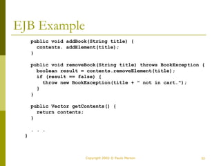 53
Copyright 2002 © Paulo Merson
EJB Example
public void addBook(String title) {
contents. addElement(title);
}
public void removeBook(String title) throws BookException {
boolean result = contents.removeElement(title);
if (result == false) {
throw new BookException(title + " not in cart.");
}
}
public Vector getContents() {
return contents;
}
. . .
}
 