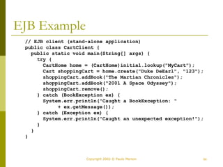 54
Copyright 2002 © Paulo Merson
EJB Example
// EJB client (stand-alone application)
public class CartClient {
public static void main(String[] args) {
try {
CartHome home = (CartHome)initial.lookup("MyCart");
Cart shoppingCart = home.create("Duke DeEarl", "123");
shoppingCart.addBook("The Martian Chronicles");
shoppingCart.addBook("2001 A Space Odyssey");
shoppingCart.remove();
} catch (BookException ex) {
System.err.println("Caught a BookException: "
+ ex.getMessage());
} catch (Exception ex) {
System.err.println("Caught an unexpected exception!");
}
}
}
 