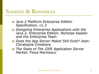 56
Copyright 2002 © Paulo Merson
Sources & Resources
 Java 2 Platform Enterprise Edition
Specification, v1.3
 Designing Enterprise Applications with the
Java 2, Enterprise Edition. Nicholas Kassen
and the Enterprise Team
 Does the App Server Maket Still Exist? Jean-
Christophe Cimetiere
 The State of The J2EE Application Server
Market. Floyd Marinescu
 