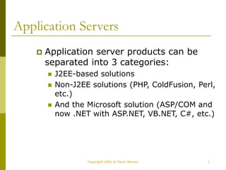 7
Copyright 2002 © Paulo Merson
Application Servers
 Application server products can be
separated into 3 categories:
 J2EE-based solutions
 Non-J2EE solutions (PHP, ColdFusion, Perl,
etc.)
 And the Microsoft solution (ASP/COM and
now .NET with ASP.NET, VB.NET, C#, etc.)
 