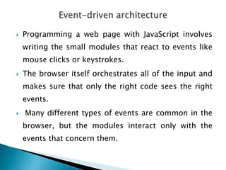  Programming a web page with JavaScript involves
writing the small modules that react to events like
mouse clicks or keystrokes.
 The browser itself orchestrates all of the input and
makes sure that only the right code sees the right
events.
 Many different types of events are common in the
browser, but the modules interact only with the
events that concern them.
 