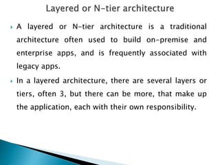  A layered or N-tier architecture is a traditional
architecture often used to build on-premise and
enterprise apps, and is frequently associated with
legacy apps.
 In a layered architecture, there are several layers or
tiers, often 3, but there can be more, that make up
the application, each with their own responsibility.
 