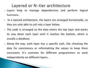  Layers help to manage dependencies and perform logical
functions.
 In a layered architecture, the layers are arranged horizontally, so
they are only able to call into a layer below.
 The code is arranged so the data enters the top layer and works
its way down each layer until it reaches the bottom, which is
usually a database.
 Along the way, each layer has a specific task, like checking the
data for consistency or reformatting the values to keep them
consistent. It’s common for different programmers to work
independently on different layers.
 