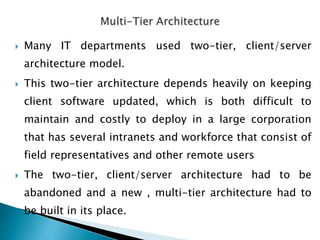  Many IT departments used two-tier, client/server
architecture model.
 This two-tier architecture depends heavily on keeping
client software updated, which is both difficult to
maintain and costly to deploy in a large corporation
that has several intranets and workforce that consist of
field representatives and other remote users
 The two-tier, client/server architecture had to be
abandoned and a new , multi-tier architecture had to
be built in its place.
 