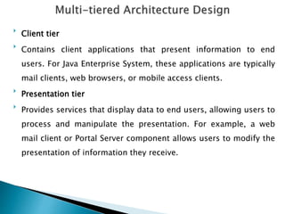 
Client tier

Contains client applications that present information to end
users. For Java Enterprise System, these applications are typically
mail clients, web browsers, or mobile access clients.

Presentation tier

Provides services that display data to end users, allowing users to
process and manipulate the presentation. For example, a web
mail client or Portal Server component allows users to modify the
presentation of information they receive.
 