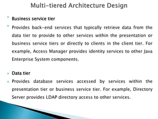 
Business service tier

Provides back-end services that typically retrieve data from the
data tier to provide to other services within the presentation or
business service tiers or directly to clients in the client tier. For
example, Access Manager provides identity services to other Java
Enterprise System components.
 Data tier
 Provides database services accessed by services within the
presentation tier or business service tier. For example, Directory
Server provides LDAP directory access to other services.
 