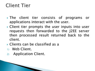  The client tier consists of programs or
applications interact with the user.
 Client tier prompts the user inputs into user
requests then forwarded to the J2EE server
then processed result returned back to the
client.
 Clients can be classified as a
1) Web Client.
2) Application Client.
 