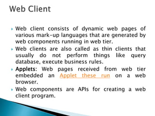  Web client consists of dynamic web pages of
various mark-up languages that are generated by
web components running in web tier.
 Web clients are also called as thin clients that
usually do not perform things like query
database, execute business rules.
 Applets: Web pages received from web tier
embedded an Applet these run on a web
browser.
 Web components are APIs for creating a web
client program.
 