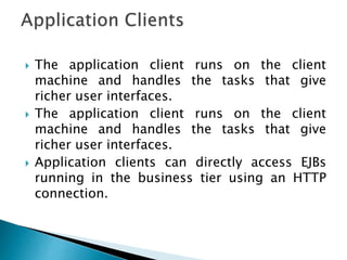  The application client runs on the client
machine and handles the tasks that give
richer user interfaces.
 The application client runs on the client
machine and handles the tasks that give
richer user interfaces.
 Application clients can directly access EJBs
running in the business tier using an HTTP
connection.
 