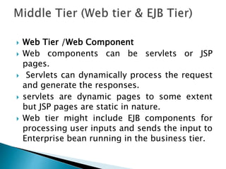  Web Tier /Web Component
 Web components can be servlets or JSP
pages.
 Servlets can dynamically process the request
and generate the responses.
 servlets are dynamic pages to some extent
but JSP pages are static in nature.
 Web tier might include EJB components for
processing user inputs and sends the input to
Enterprise bean running in the business tier.
 