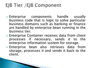  Enterprise components handle usually
business code that is logic to solve particular
business domains such as banking or finance
are handled by enterprise bean running in the
business tier.
 Enterprise Container receives data from client
processes if necessary, sends it to the
enterprise information system for storage.
 Enterprise bean also retrieves data from
storage, processes it and sends it back to the
client.
 