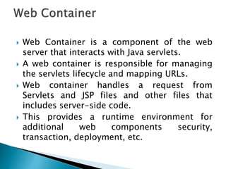  Web Container is a component of the web
server that interacts with Java servlets.
 A web container is responsible for managing
the servlets lifecycle and mapping URLs.
 Web container handles a request from
Servlets and JSP files and other files that
includes server-side code.
 This provides a runtime environment for
additional web components security,
transaction, deployment, etc.
 