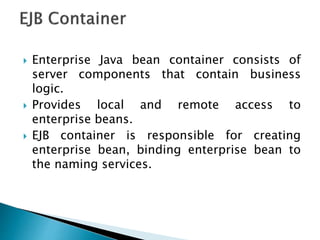  Enterprise Java bean container consists of
server components that contain business
logic.
 Provides local and remote access to
enterprise beans.
 EJB container is responsible for creating
enterprise bean, binding enterprise bean to
the naming services.
 