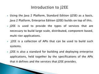  Using the Java 2 Platform, Standard Edition (J2SE) as a basis,
Java 2 Platform, Enterprise Edition (J2EE) builds on top of this.
 J2EE is used to provide the types of services that are
necessary to build large scale, distributed, component based,
multi-tier applications.
 J2EE is a collection of APIs that can be used to build such
systems.
 J2EE is also a standard for building and deploying enterprise
applications, held together by the specifications of the APIs
that it defines and the services that J2EE provides.
 