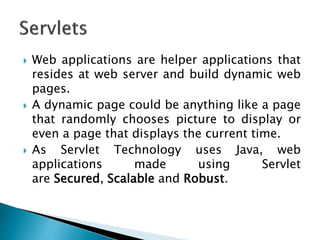  Web applications are helper applications that
resides at web server and build dynamic web
pages.
 A dynamic page could be anything like a page
that randomly chooses picture to display or
even a page that displays the current time.
 As Servlet Technology uses Java, web
applications made using Servlet
are Secured, Scalable and Robust.
 