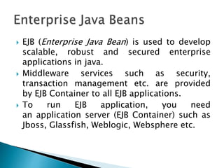  EJB (Enterprise Java Bean) is used to develop
scalable, robust and secured enterprise
applications in java.
 Middleware services such as security,
transaction management etc. are provided
by EJB Container to all EJB applications.
 To run EJB application, you need
an application server (EJB Container) such as
Jboss, Glassfish, Weblogic, Websphere etc.
 