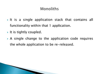  It is a single application stack that contains all
functionality within that 1 application.
 It is tightly coupled.
 A single change to the application code requires
the whole application to be re-released.
 