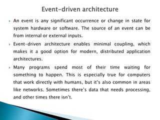  An event is any significant occurrence or change in state for
system hardware or software. The source of an event can be
from internal or external inputs.
 Event-driven architecture enables minimal coupling, which
makes it a good option for modern, distributed application
architectures.
 Many programs spend most of their time waiting for
something to happen. This is especially true for computers
that work directly with humans, but it’s also common in areas
like networks. Sometimes there’s data that needs processing,
and other times there isn’t.
 