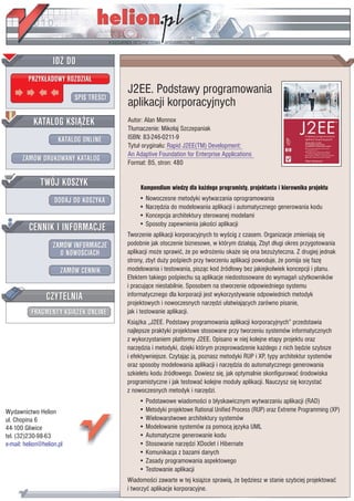 IDZ DO
         PRZYK£ADOWY ROZDZIA£
                                         J2EE. Podstawy programowania
                           SPIS TREŒCI
                                         aplikacji korporacyjnych
           KATALOG KSI¥¯EK               Autor: Alan Monnox
                                         T³umaczenie: Miko³aj Szczepaniak
                      KATALOG ONLINE     ISBN: 83-246-0211-9
                                         Tytu³ orygina³u: Rapid J2EE(TM) Development:
                                         An Adaptive Foundation for Enterprise Applications
       ZAMÓW DRUKOWANY KATALOG           Format: B5, stron: 480

              TWÓJ KOSZYK                     Kompendium wiedzy dla ka¿dego programisty, projektanta i kierownika projektu
                    DODAJ DO KOSZYKA         • Nowoczesne metodyki wytwarzania oprogramowania
                                             • Narzêdzia do modelowania aplikacji i automatycznego generowania kodu
                                             • Koncepcja architektury sterowanej modelami
         CENNIK I INFORMACJE                 • Sposoby zapewnienia jakoœci aplikacji
                                         Tworzenie aplikacji korporacyjnych to wyœcig z czasem. Organizacje zmieniaj¹ siê
                   ZAMÓW INFORMACJE      podobnie jak otoczenie biznesowe, w którym dzia³aj¹. Zbyt d³ugi okres przygotowania
                     O NOWOŒCIACH        aplikacji mo¿e sprawiæ, ¿e po wdro¿eniu oka¿e siê ona bezu¿yteczna. Z drugiej jednak
                                         strony, zbyt du¿y poœpiech przy tworzeniu aplikacji powoduje, ¿e pomija siê fazê
                       ZAMÓW CENNIK      modelowania i testowania, pisz¹c kod Ÿród³owy bez jakiejkolwiek koncepcji i planu.
                                         Efektem takiego poœpiechu s¹ aplikacje niedostosowane do wymagañ u¿ytkowników
                                         i pracuj¹ce niestabilnie. Sposobem na stworzenie odpowiedniego systemu
                 CZYTELNIA               informatycznego dla korporacji jest wykorzystywanie odpowiednich metodyk
                                         projektowych i nowoczesnych narzêdzi u³atwiaj¹cych zarówno pisanie,
          FRAGMENTY KSI¥¯EK ONLINE       jak i testowanie aplikacji.
                                         Ksi¹¿ka „J2EE. Podstawy programowania aplikacji korporacyjnych” przedstawia
                                         najlepsze praktyki projektowe stosowane przy tworzeniu systemów informatycznych
                                         z wykorzystaniem platformy J2EE. Opisano w niej kolejne etapy projektu oraz
                                         narzêdzia i metodyki, dziêki którym przeprowadzenie ka¿dego z nich bêdzie szybsze
                                         i efektywniejsze. Czytaj¹c j¹, poznasz metodyki RUP i XP, typy architektur systemów
                                         oraz sposoby modelowania aplikacji i narzêdzia do automatycznego generowania
                                         szkieletu kodu Ÿród³owego. Dowiesz siê, jak optymalnie skonfigurowaæ œrodowiska
                                         programistyczne i jak testowaæ kolejne modu³y aplikacji. Nauczysz siê korzystaæ
                                         z nowoczesnych metodyk i narzêdzi.
                                             • Podstawowe wiadomoœci o b³yskawicznym wytwarzaniu aplikacji (RAD)
Wydawnictwo Helion                           • Metodyki projektowe Rational Unified Process (RUP) oraz Extreme Programming (XP)
ul. Chopina 6                                • Wielowarstwowe architektury systemów
44-100 Gliwice                               • Modelowanie systemów za pomoc¹ jêzyka UML
tel. (32)230-98-63                           • Automatyczne generowanie kodu
e-mail: helion@helion.pl                     • Stosowanie narzêdzi XDoclet i Hibernate
                                             • Komunikacja z bazami danych
                                             • Zasady programowania aspektowego
                                             • Testowanie aplikacji
                                         Wiadomoœci zawarte w tej ksi¹¿ce sprawi¹, ¿e bêdziesz w stanie szybciej projektowaæ
                                         i tworzyæ aplikacje korporacyjne.
 