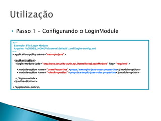 Passo 1 - Configurando o LoginModule <!-- Exemplo: File Login Module Arquivo:  %JBOSS_HOME%\server\default\conf\login-config.xml --> <application-policy name= "exemplojaas" > <authentication> <login-module code= "org.jboss.security.auth.spi.UsersRolesLoginModule"  flag= "required" > <module-option name= "usersProperties" > props/exemplo-jaas-users.properties </module-option> <module-option name= "rolesProperties" > props/exemplo-jaas-roles.properties </module-option> </login-module> </authentication> </application-policy> 