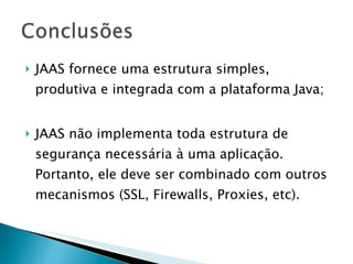 JAAS fornece uma estrutura simples, produtiva e integrada com a plataforma Java;  JAAS não implementa toda estrutura de segurança necessária à uma aplicação. Portanto, ele deve ser combinado com outros mecanismos (SSL, Firewalls, Proxies, etc). 