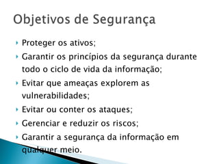Proteger os ativos; Garantir os princípios da segurança durante todo o ciclo de vida da informação; Evitar que ameaças explorem as vulnerabilidades; Evitar ou conter os ataques; Gerenciar e reduzir os riscos; Garantir a segurança da informação em qualquer meio. 