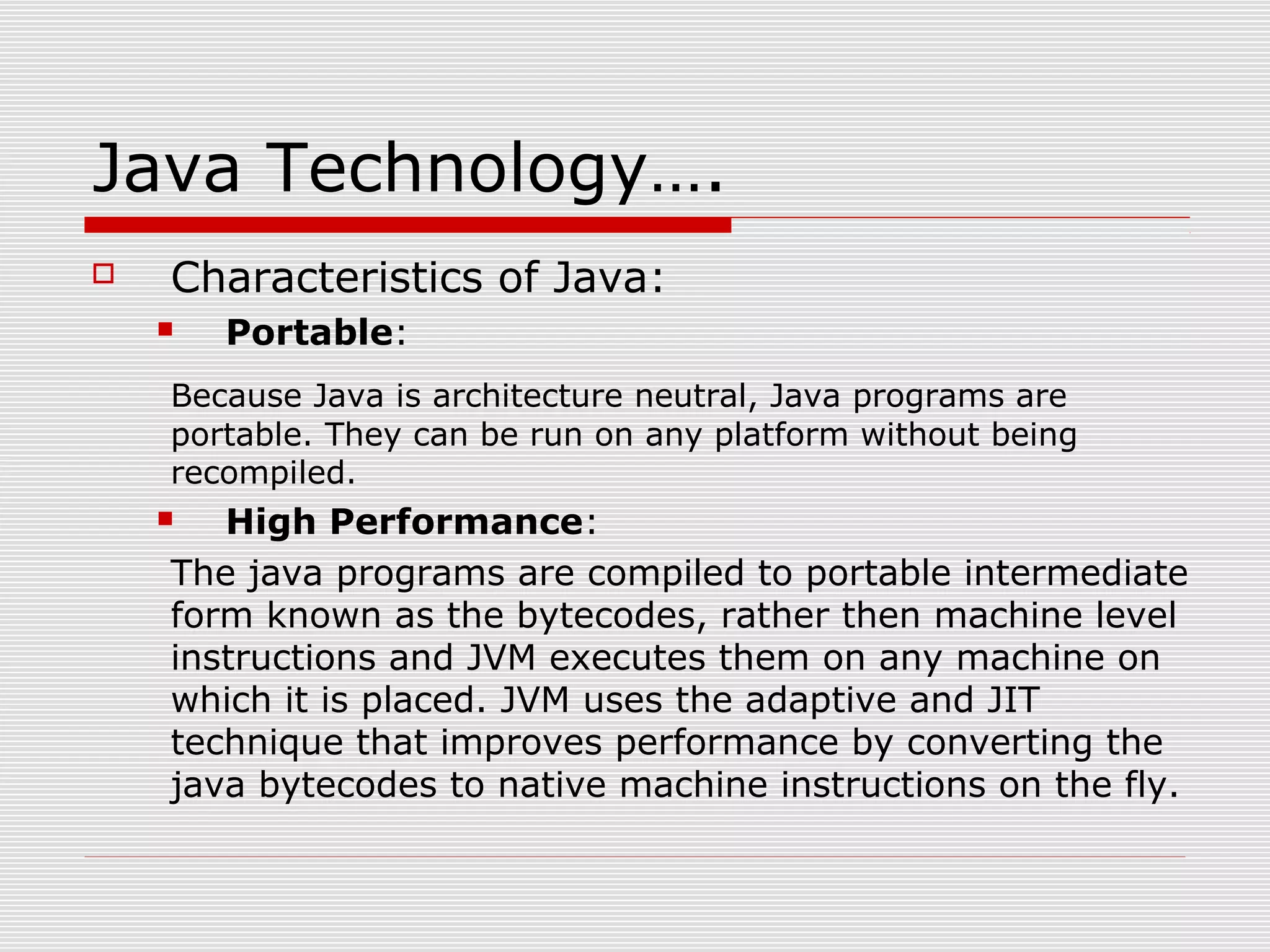 Java Technology….
 Characteristics of Java:
 Portable:
Because Java is architecture neutral, Java programs are
portable. They can be run on any platform without being
recompiled.
 High Performance:
The java programs are compiled to portable intermediate
form known as the bytecodes, rather then machine level
instructions and JVM executes them on any machine on
which it is placed. JVM uses the adaptive and JIT
technique that improves performance by converting the
java bytecodes to native machine instructions on the fly.
 