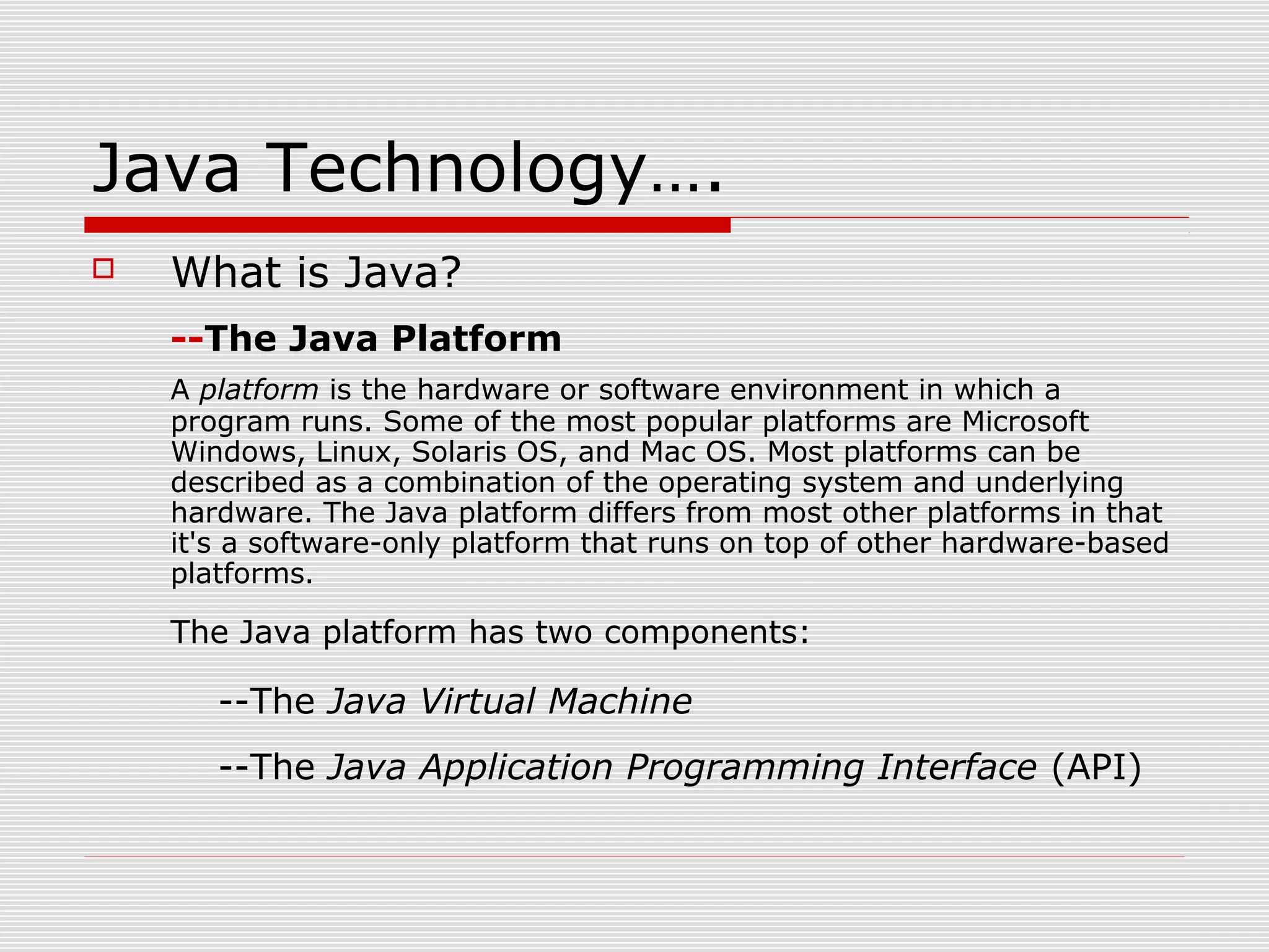 Java Technology….
 What is Java?
--The Java Platform
A platform is the hardware or software environment in which a
program runs. Some of the most popular platforms are Microsoft
Windows, Linux, Solaris OS, and Mac OS. Most platforms can be
described as a combination of the operating system and underlying
hardware. The Java platform differs from most other platforms in that
it's a software-only platform that runs on top of other hardware-based
platforms.
The Java platform has two components:
--The Java Virtual Machine
--The Java Application Programming Interface (API)
 