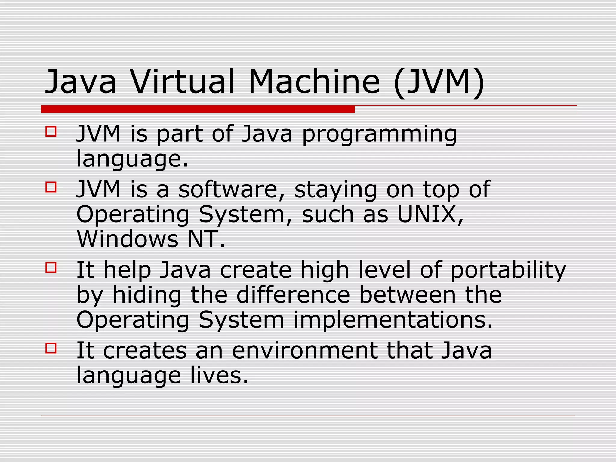 Java Virtual Machine (JVM)
 JVM is part of Java programming
language.
 JVM is a software, staying on top of
Operating System, such as UNIX,
Windows NT.
 It help Java create high level of portability
by hiding the difference between the
Operating System implementations.
 It creates an environment that Java
language lives.
 