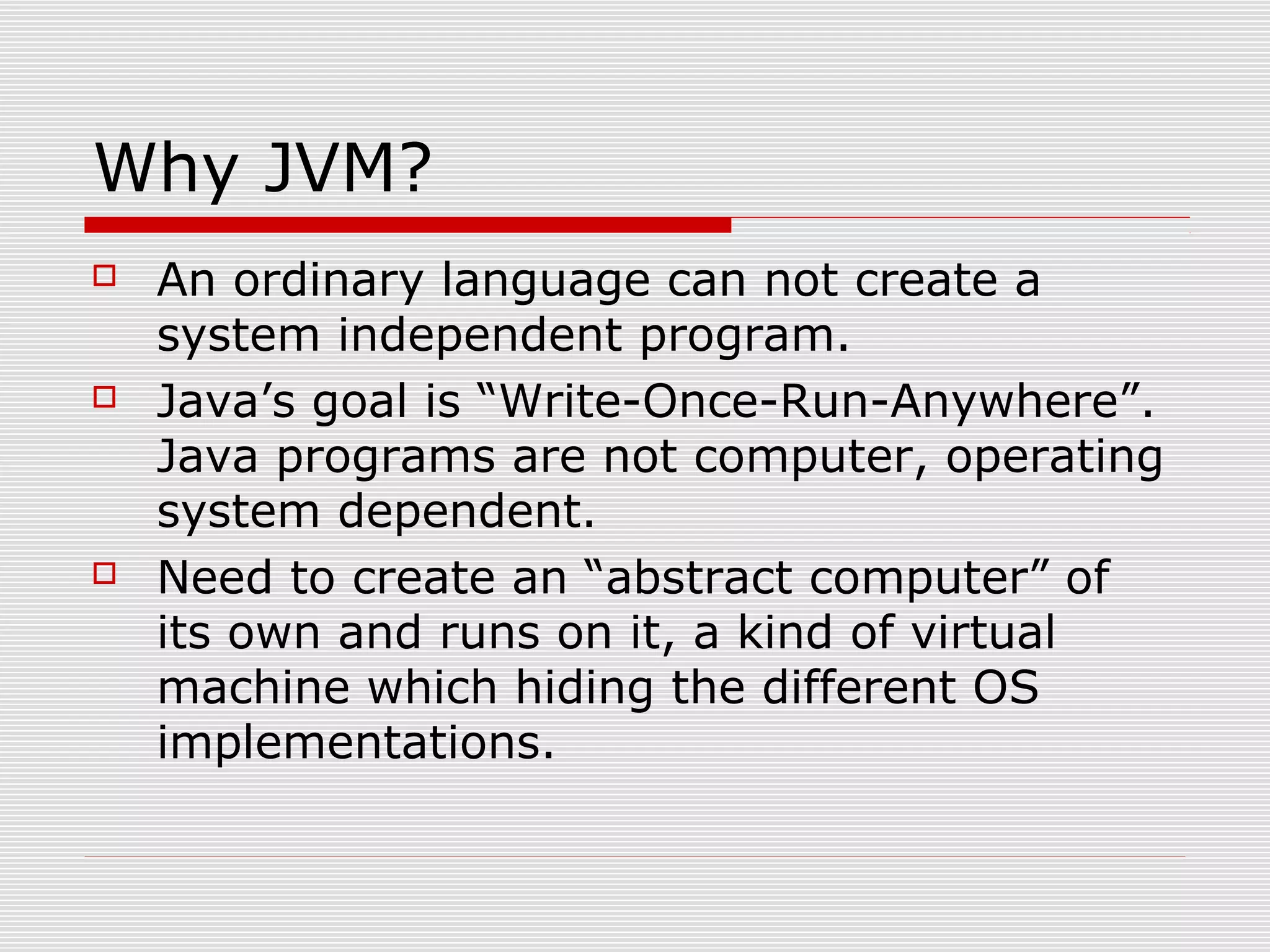 Why JVM?
 An ordinary language can not create a
system independent program.
 Java’s goal is “Write-Once-Run-Anywhere”.
Java programs are not computer, operating
system dependent.
 Need to create an “abstract computer” of
its own and runs on it, a kind of virtual
machine which hiding the different OS
implementations.
 