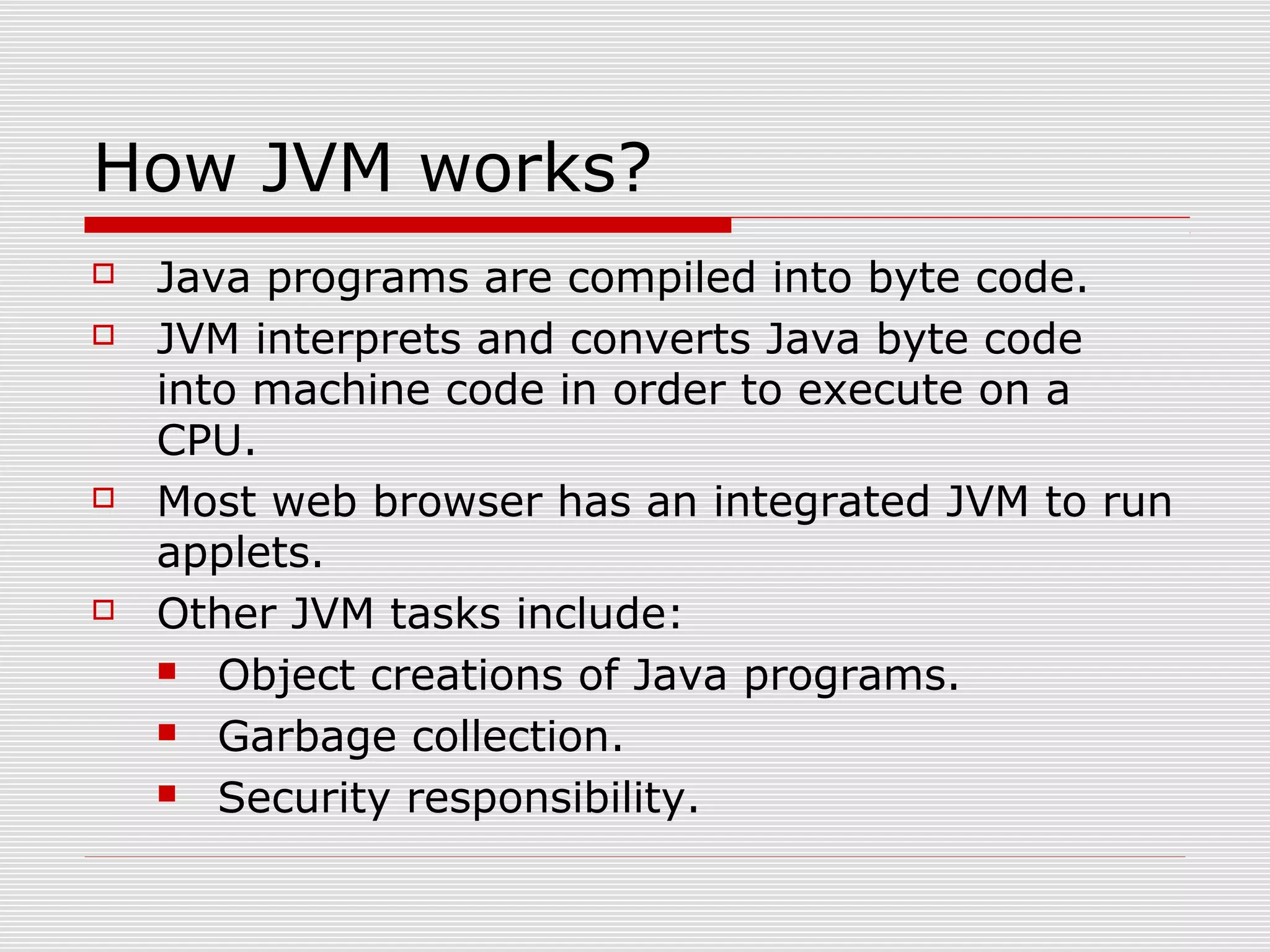 How JVM works?
 Java programs are compiled into byte code.
 JVM interprets and converts Java byte code
into machine code in order to execute on a
CPU.
 Most web browser has an integrated JVM to run
applets.
 Other JVM tasks include:
 Object creations of Java programs.
 Garbage collection.
 Security responsibility.
 