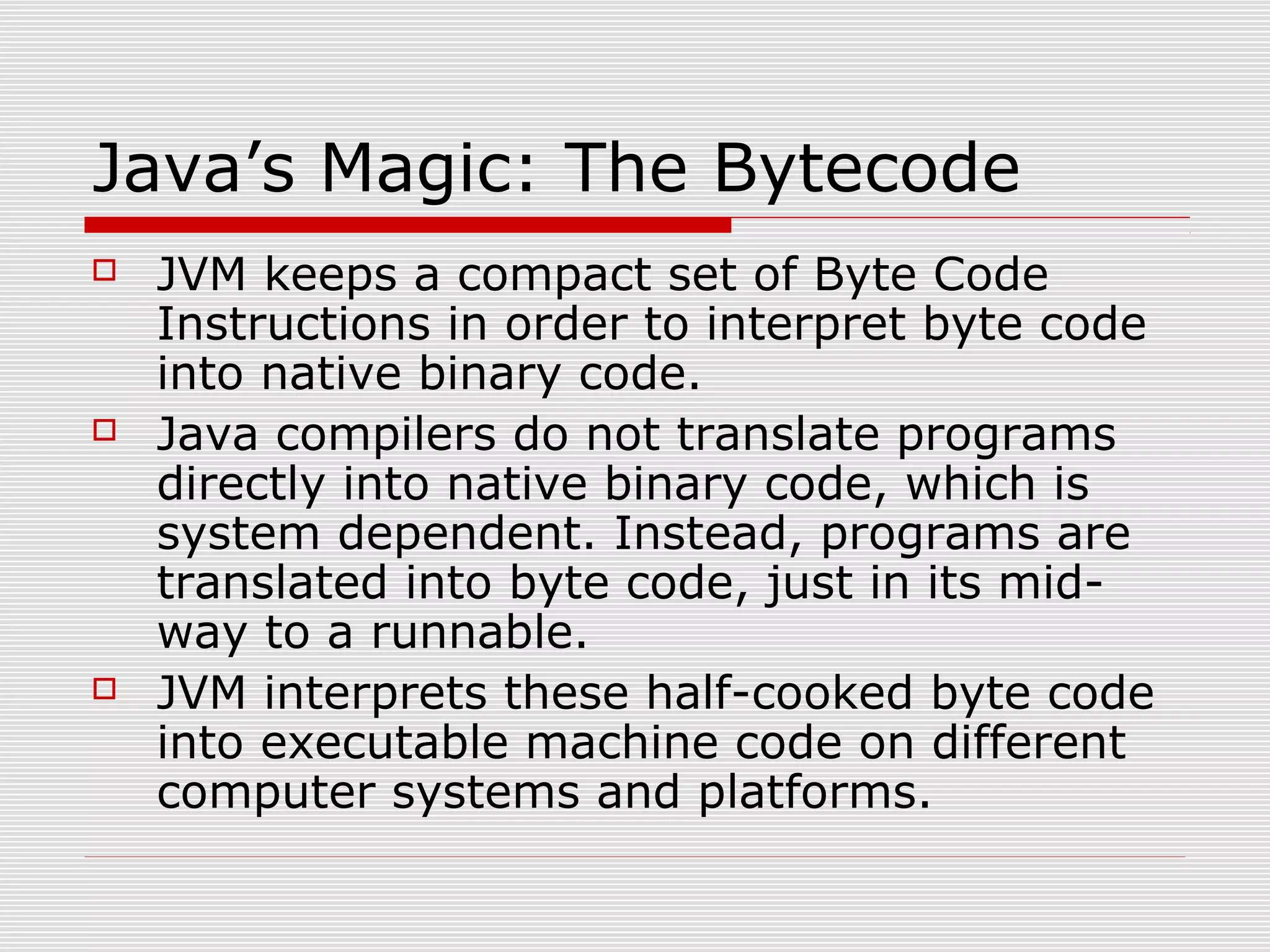 Java’s Magic: The Bytecode
 JVM keeps a compact set of Byte Code
Instructions in order to interpret byte code
into native binary code.
 Java compilers do not translate programs
directly into native binary code, which is
system dependent. Instead, programs are
translated into byte code, just in its mid-
way to a runnable.
 JVM interprets these half-cooked byte code
into executable machine code on different
computer systems and platforms.
 