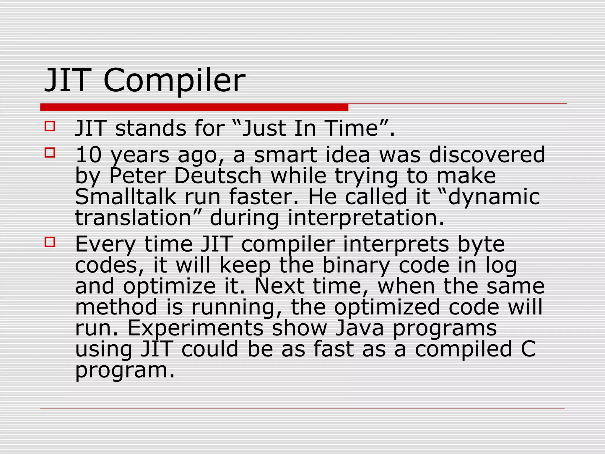 JIT Compiler
 JIT stands for “Just In Time”.
 10 years ago, a smart idea was discovered
by Peter Deutsch while trying to make
Smalltalk run faster. He called it “dynamic
translation” during interpretation.
 Every time JIT compiler interprets byte
codes, it will keep the binary code in log
and optimize it. Next time, when the same
method is running, the optimized code will
run. Experiments show Java programs
using JIT could be as fast as a compiled C
program.
 
