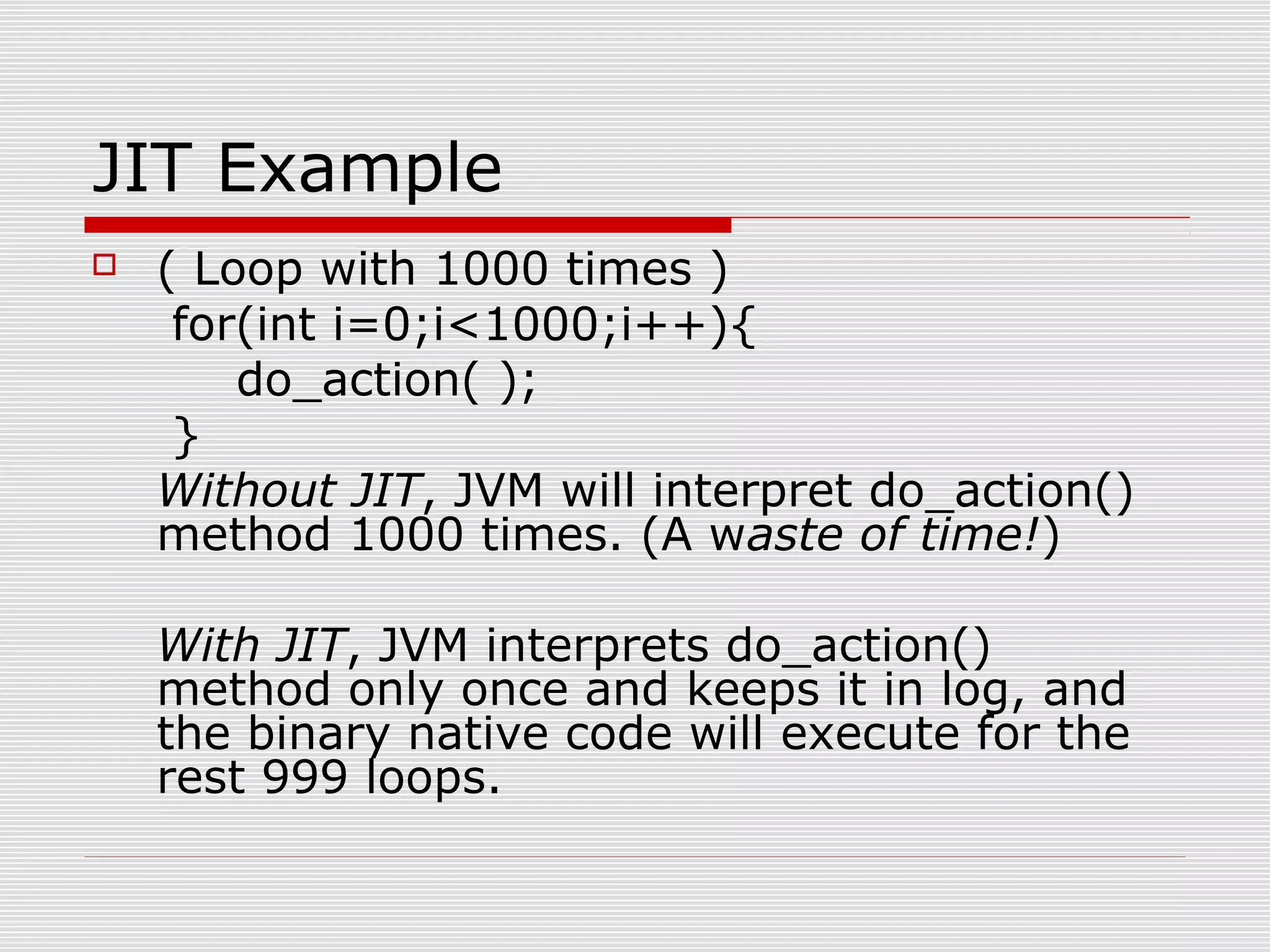 JIT Example
 ( Loop with 1000 times )
for(int i=0;i<1000;i++){
do_action( );
}
Without JIT, JVM will interpret do_action()
method 1000 times. (A waste of time!)
With JIT, JVM interprets do_action()
method only once and keeps it in log, and
the binary native code will execute for the
rest 999 loops.
 