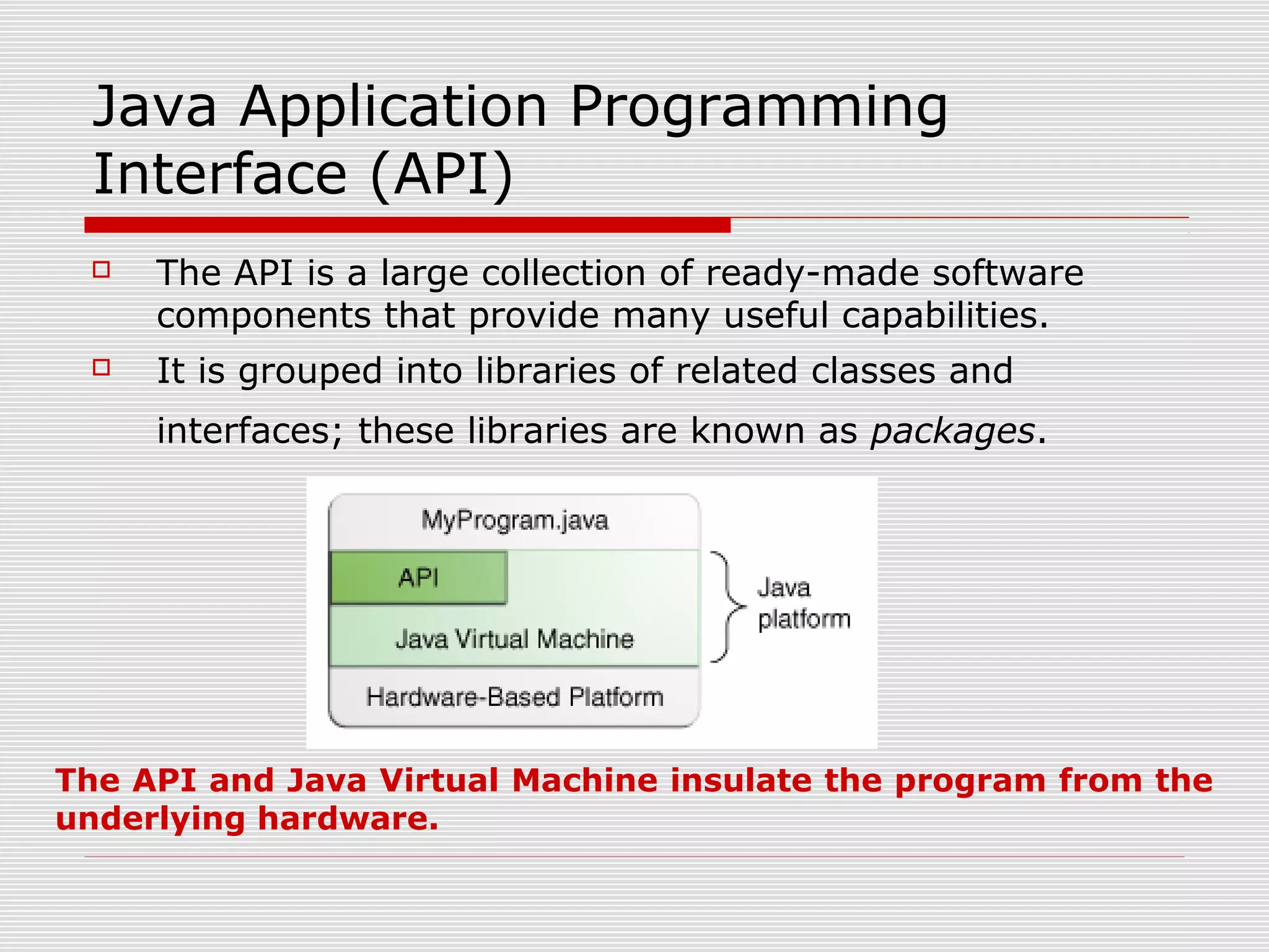 Java Application Programming
Interface (API)
 The API is a large collection of ready-made software
components that provide many useful capabilities.
 It is grouped into libraries of related classes and
interfaces; these libraries are known as packages.
The API and Java Virtual Machine insulate the program from the
underlying hardware.
 