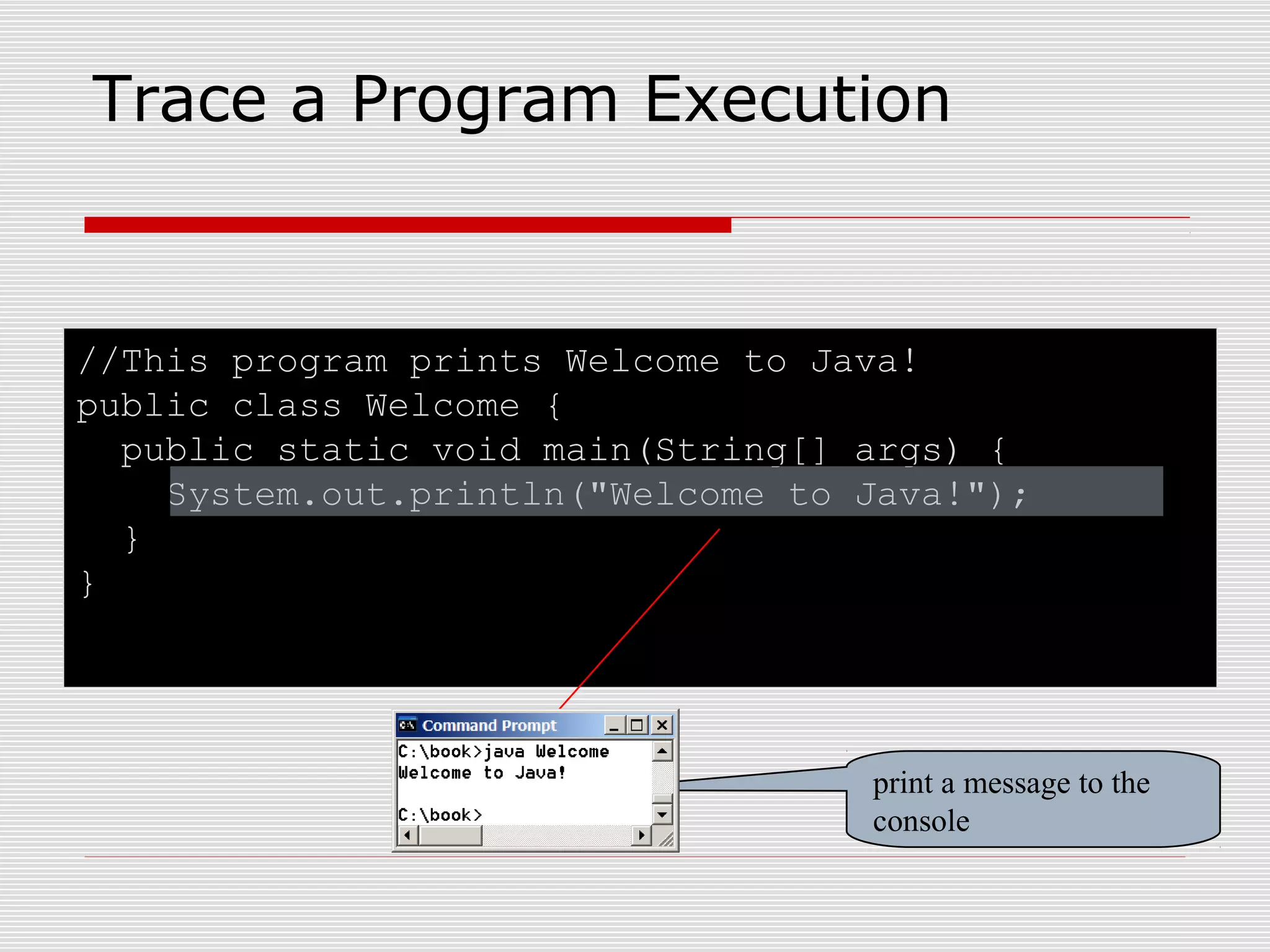 //This program prints Welcome to Java!
public class Welcome {
public static void main(String[] args) {
System.out.println("Welcome to Java!");
}
}
Trace a Program Execution
print a message to the
console
 
