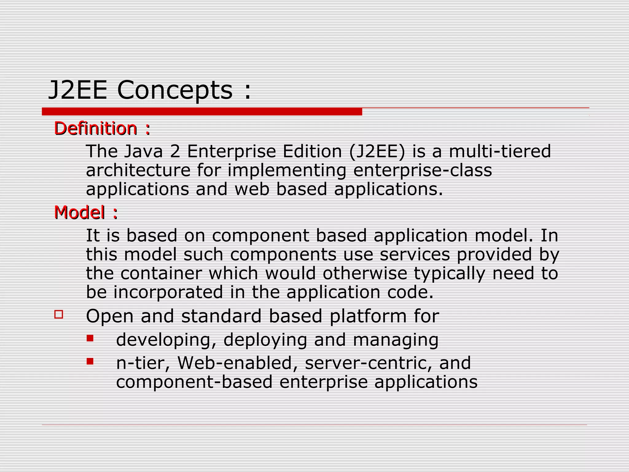 J2EE Concepts :
Definition :Definition :
The Java 2 Enterprise Edition (J2EE) is a multi-tiered
architecture for implementing enterprise-class
applications and web based applications.
Model :Model :
It is based on component based application model. In
this model such components use services provided by
the container which would otherwise typically need to
be incorporated in the application code.
 Open and standard based platform for
 developing, deploying and managing
 n-tier, Web-enabled, server-centric, and
component-based enterprise applications
 