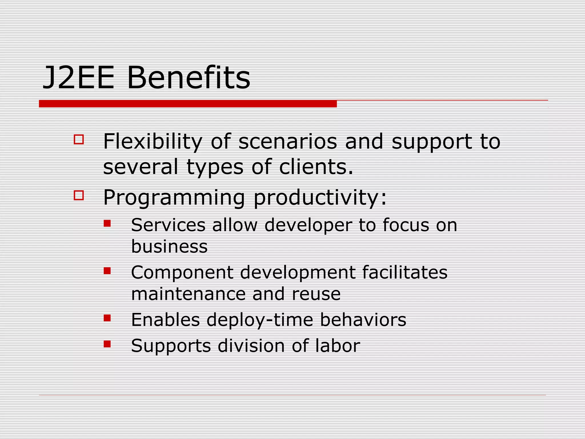 J2EE Benefits
 Flexibility of scenarios and support to
several types of clients.
 Programming productivity:
 Services allow developer to focus on
business
 Component development facilitates
maintenance and reuse
 Enables deploy-time behaviors
 Supports division of labor
 