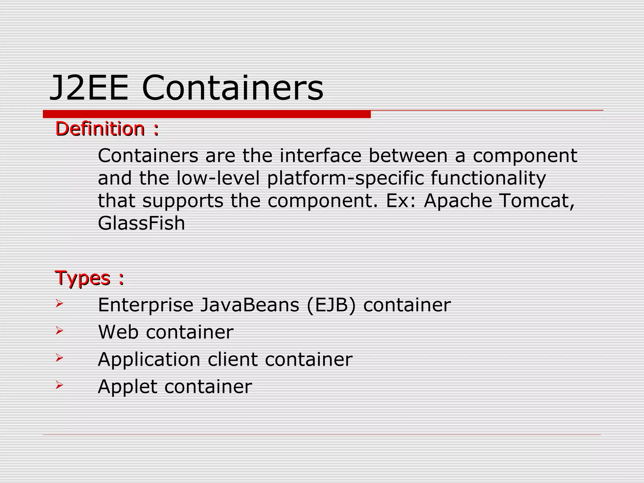 J2EE Containers
Definition :Definition :
Containers are the interface between a component
and the low-level platform-specific functionality
that supports the component. Ex: Apache Tomcat,
GlassFish
Types :Types :
 Enterprise JavaBeans (EJB) container
 Web container
 Application client container
 Applet container
 