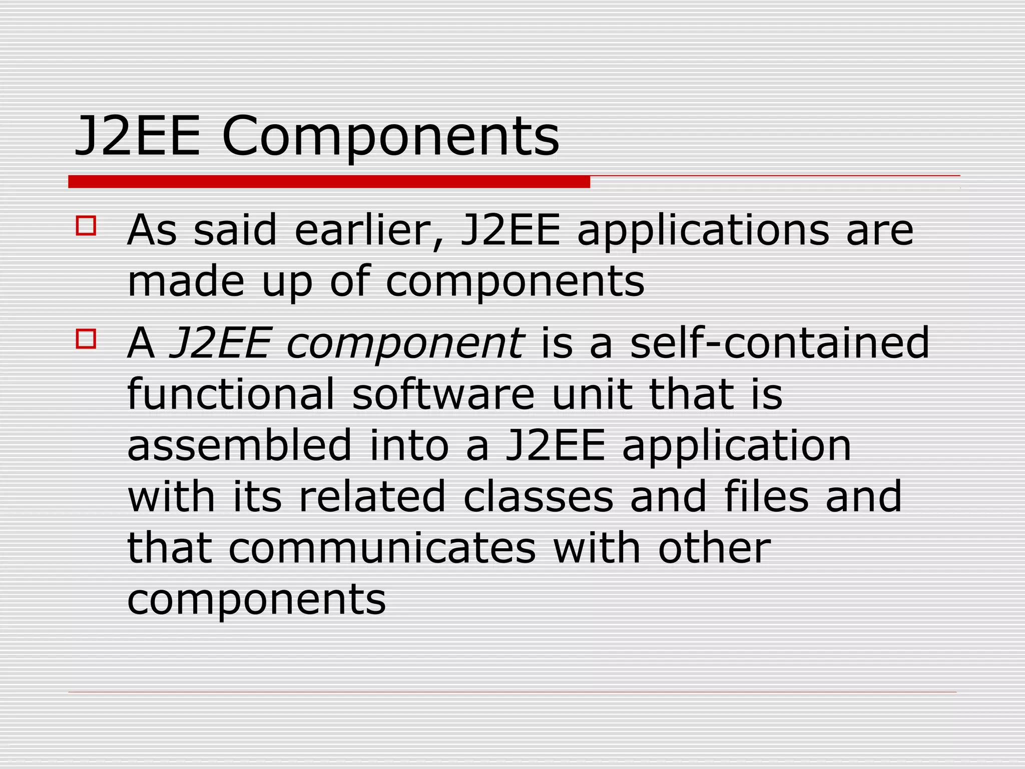 J2EE Components
 As said earlier, J2EE applications are
made up of components
 A J2EE component is a self-contained
functional software unit that is
assembled into a J2EE application
with its related classes and files and
that communicates with other
components
 