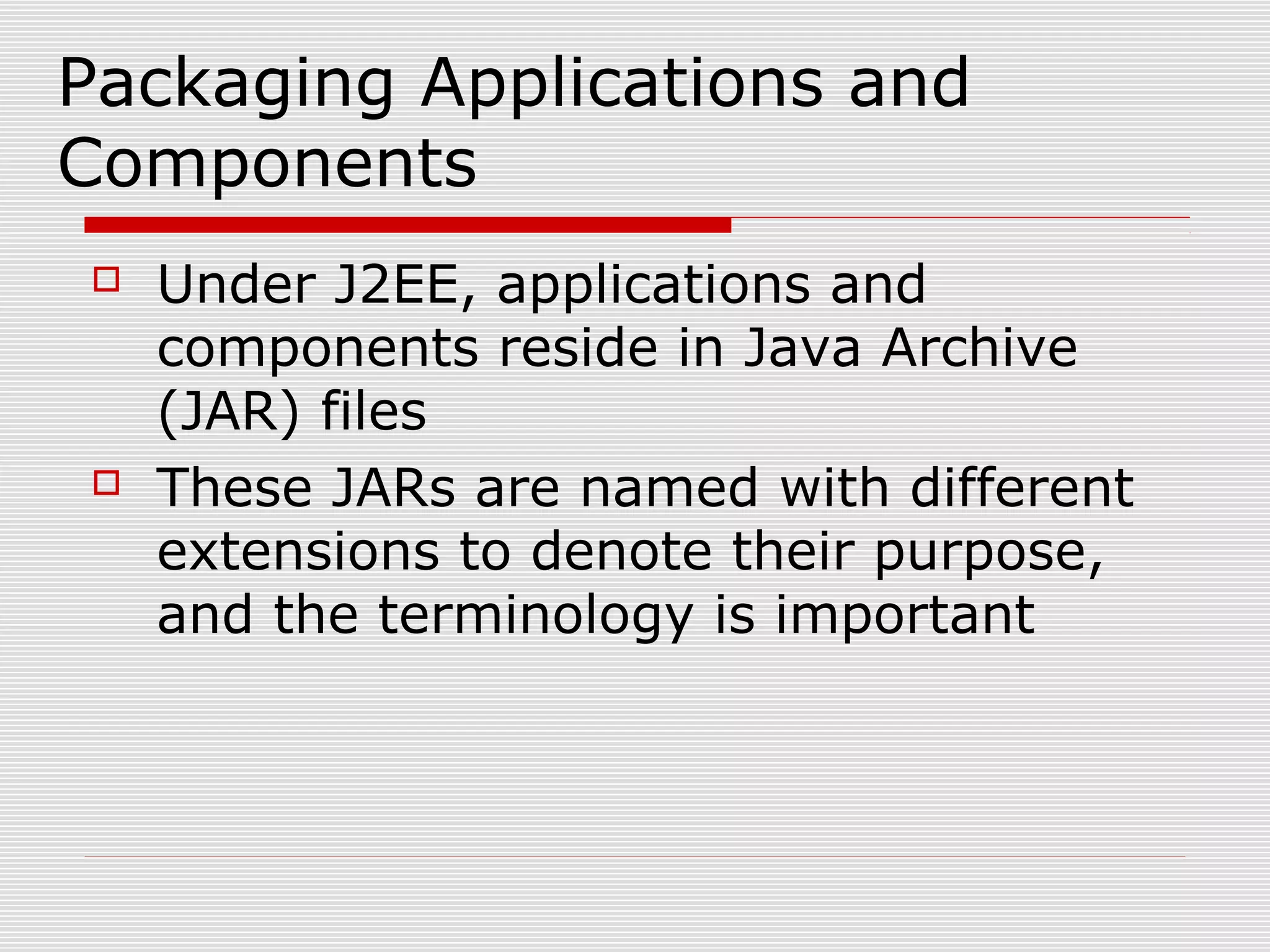 Packaging Applications and
Components
 Under J2EE, applications and
components reside in Java Archive
(JAR) files
 These JARs are named with different
extensions to denote their purpose,
and the terminology is important
 