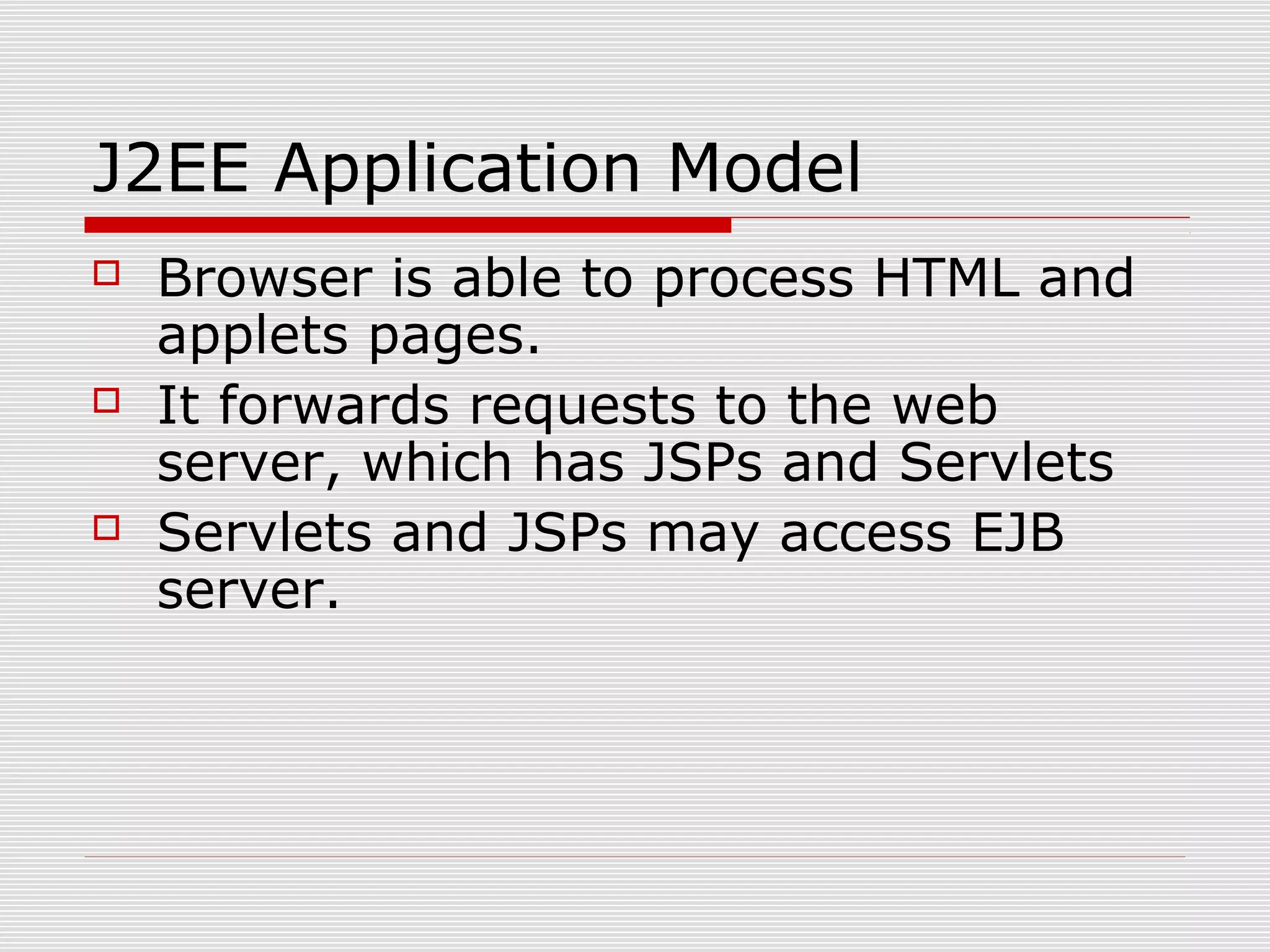 J2EE Application Model
 Browser is able to process HTML and
applets pages.
 It forwards requests to the web
server, which has JSPs and Servlets
 Servlets and JSPs may access EJB
server.
 