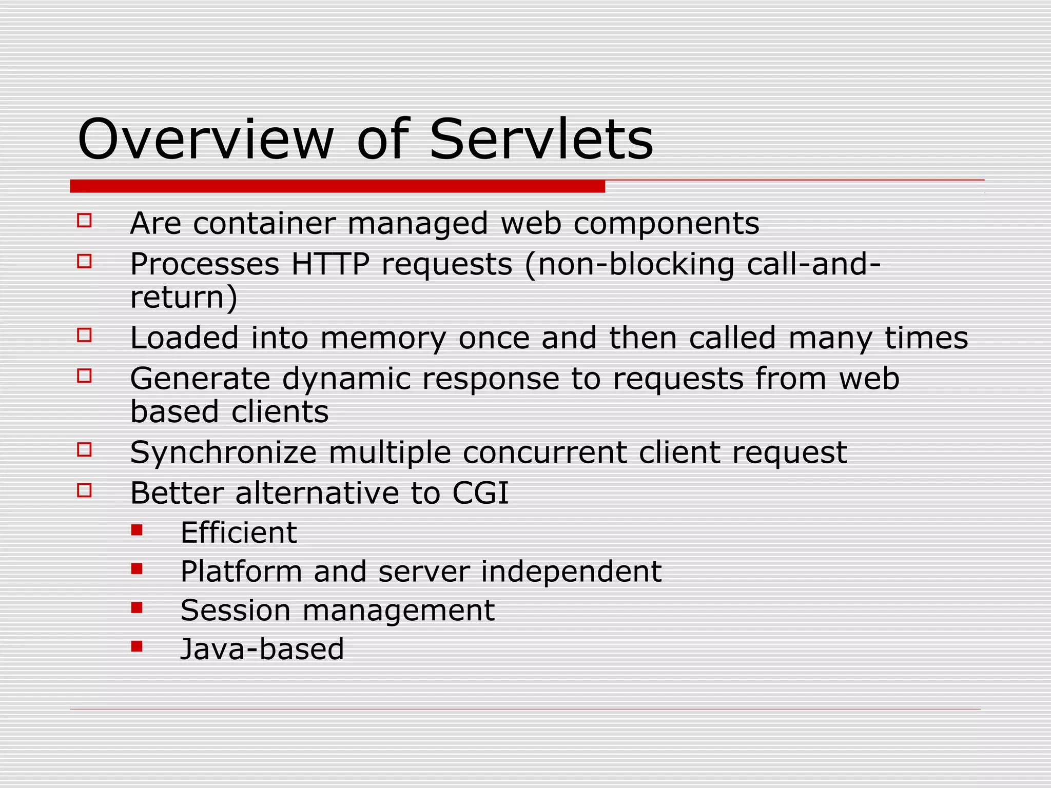 Overview of Servlets
 Are container managed web components
 Processes HTTP requests (non-blocking call-and-
return)
 Loaded into memory once and then called many times
 Generate dynamic response to requests from web
based clients
 Synchronize multiple concurrent client request
 Better alternative to CGI
 Efficient
 Platform and server independent
 Session management
 Java-based
 