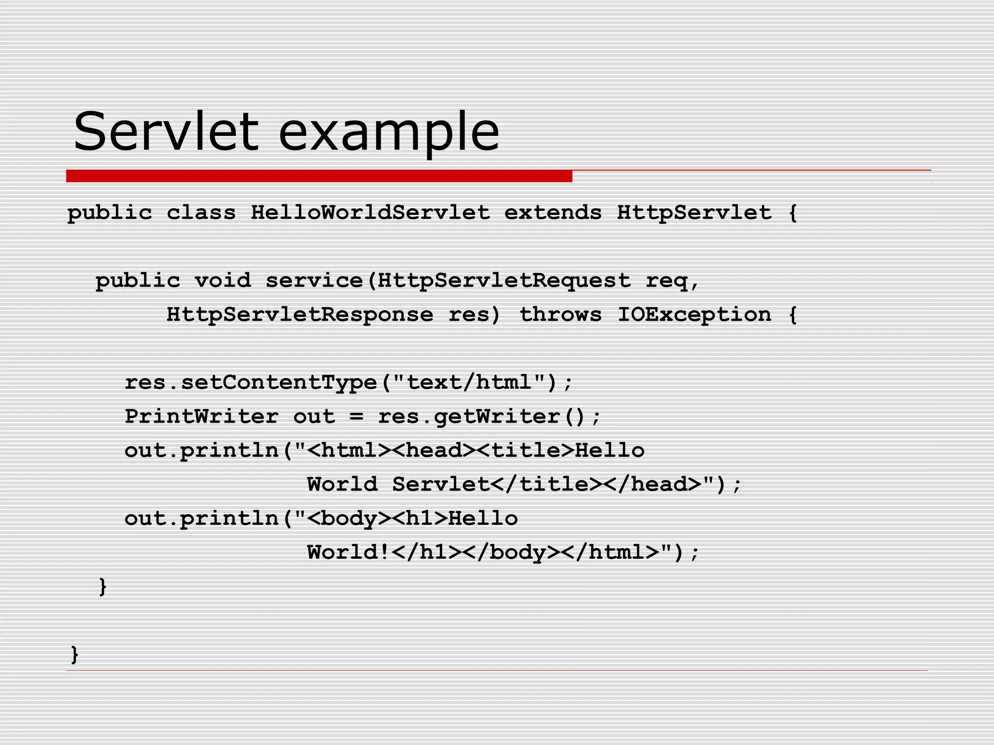 Servlet example
public class HelloWorldServlet extends HttpServlet {
public void service(HttpServletRequest req,
HttpServletResponse res) throws IOException {
res.setContentType("text/html");
PrintWriter out = res.getWriter();
out.println("<html><head><title>Hello
World Servlet</title></head>");
out.println("<body><h1>Hello
World!</h1></body></html>");
}
}
 