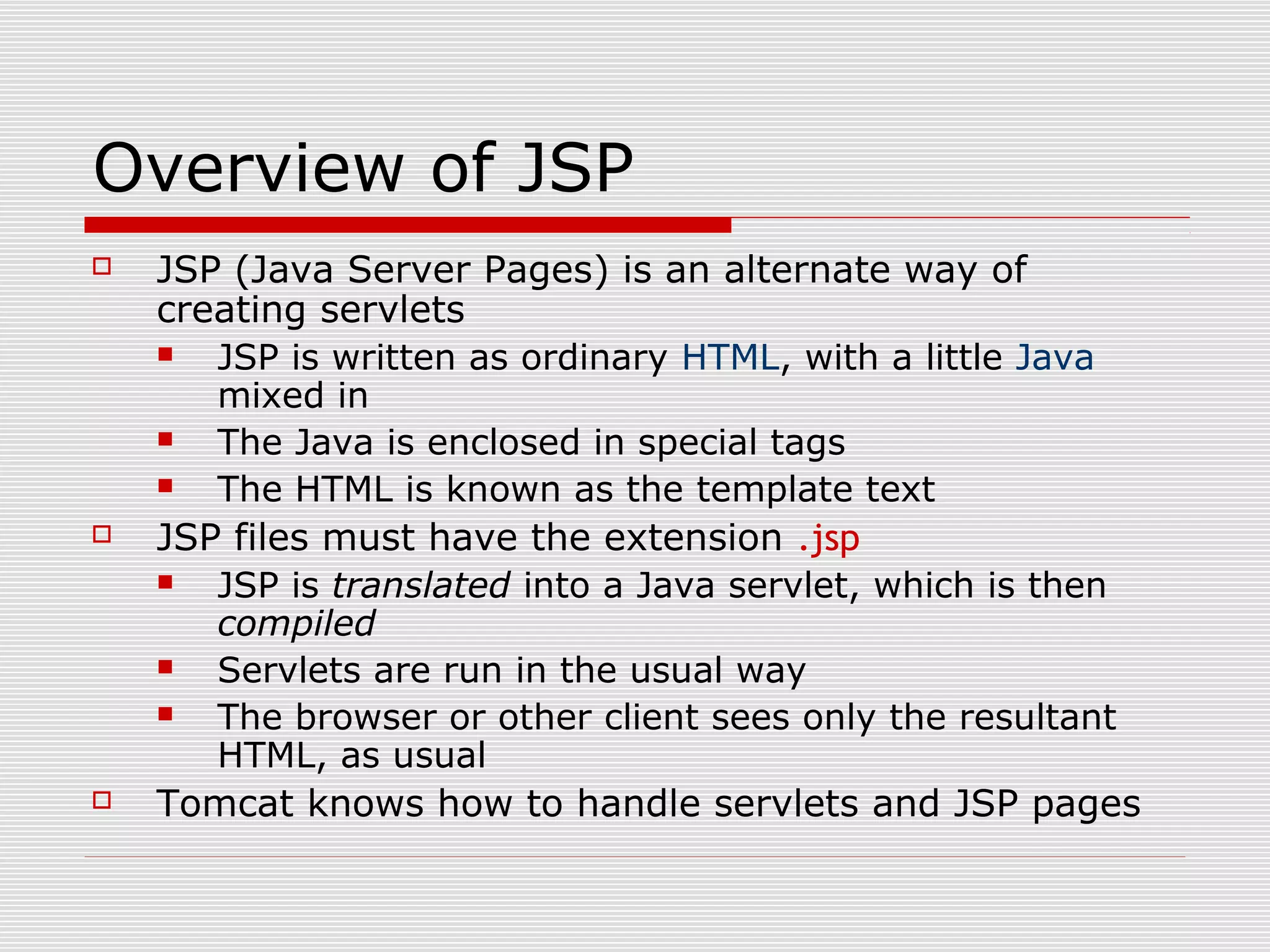 Overview of JSP
 JSP (Java Server Pages) is an alternate way of
creating servlets
 JSP is written as ordinary HTML, with a little Java
mixed in
 The Java is enclosed in special tags
 The HTML is known as the template text
 JSP files must have the extension .jsp
 JSP is translated into a Java servlet, which is then
compiled
 Servlets are run in the usual way
 The browser or other client sees only the resultant
HTML, as usual
 Tomcat knows how to handle servlets and JSP pages
 