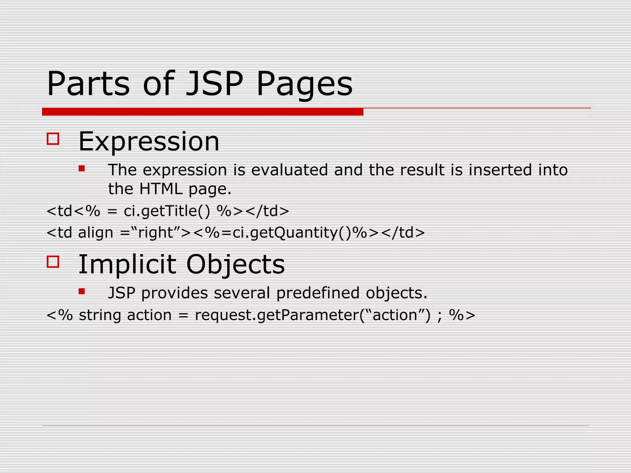 Parts of JSP Pages
 Expression
 The expression is evaluated and the result is inserted into
the HTML page.
<td<% = ci.getTitle() %></td>
<td align =“right”><%=ci.getQuantity()%></td>
 Implicit Objects
 JSP provides several predefined objects.
<% string action = request.getParameter(“action”) ; %>
 