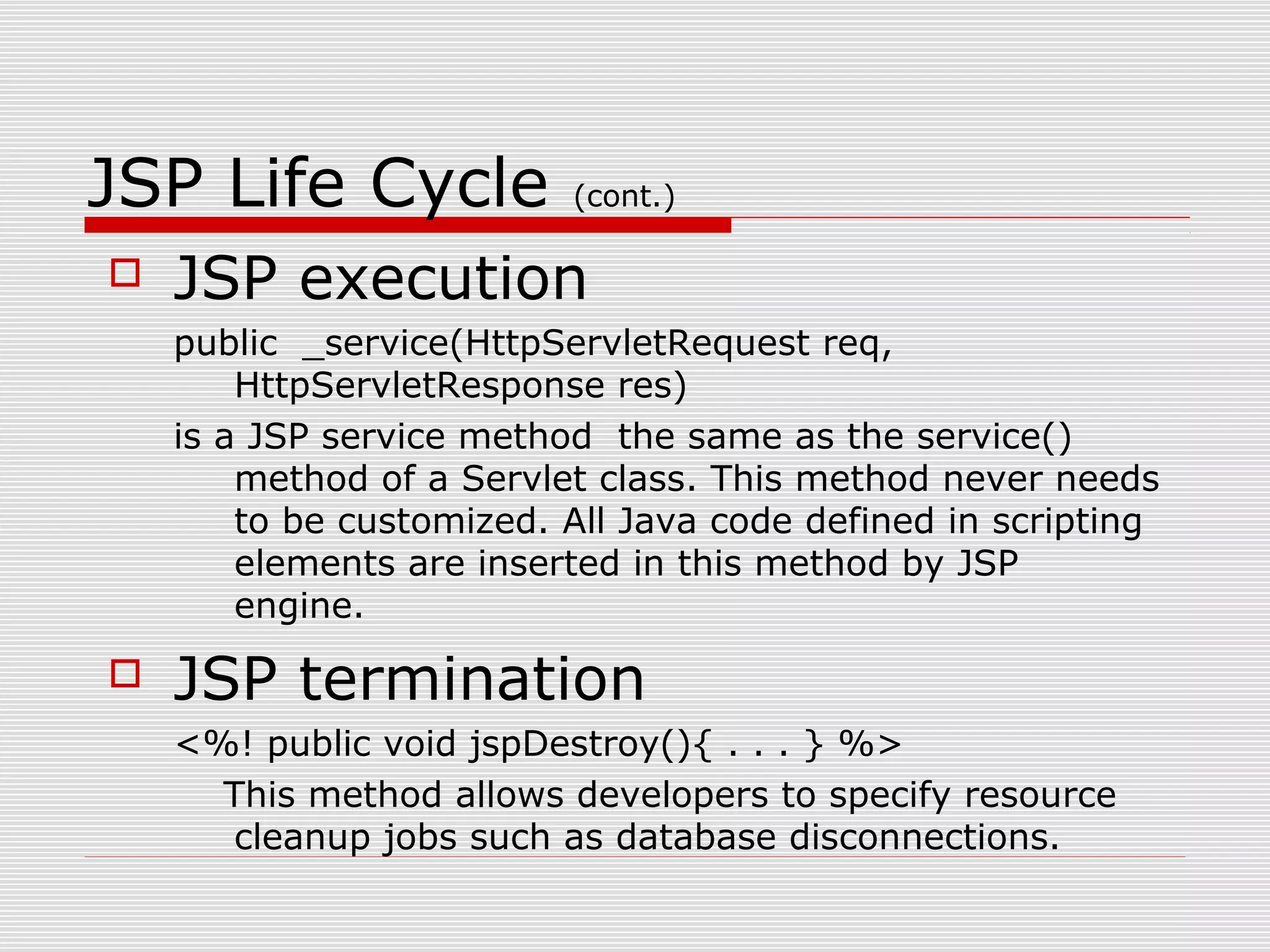 JSP Life Cycle (cont.)
 JSP execution
public _service(HttpServletRequest req,
HttpServletResponse res)
is a JSP service method the same as the service()
method of a Servlet class. This method never needs
to be customized. All Java code defined in scripting
elements are inserted in this method by JSP
engine.
 JSP termination
<%! public void jspDestroy(){ . . . } %>
This method allows developers to specify resource
cleanup jobs such as database disconnections.
 